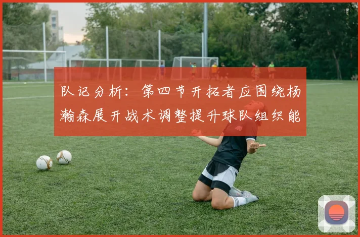 队记分析：第四节开拓者应围绕杨瀚森展开战术调整提升球队组织能力