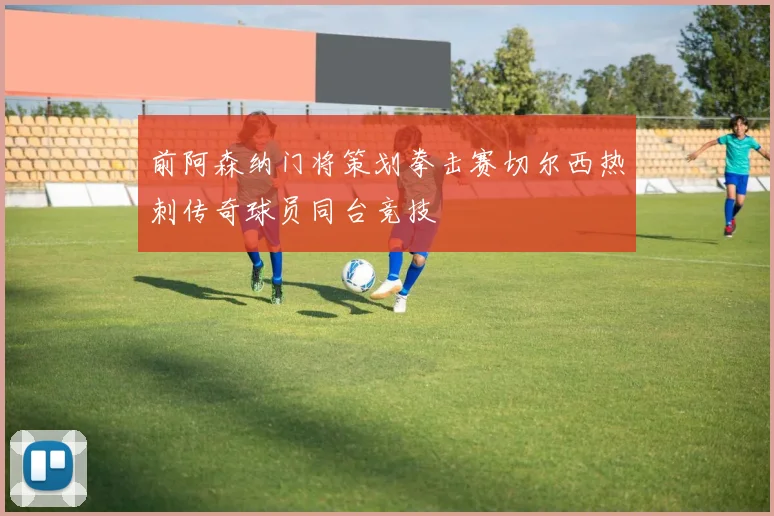 前阿森纳门将策划拳击赛切尔西热刺传奇球员同台竞技