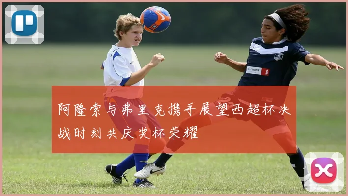 阿隆索与弗里克携手展望西超杯决战时刻共庆奖杯荣耀