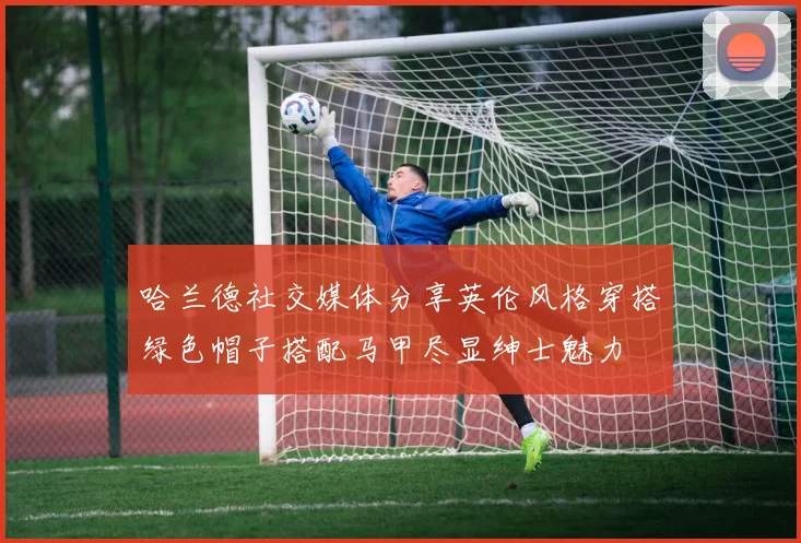 哈兰德社交媒体分享英伦风格穿搭绿色帽子搭配马甲尽显绅士魅力