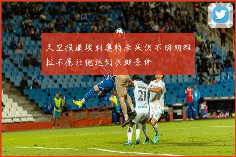 天空报道埃利奥特未来仍不明朗维拉不愿让他达到买断条件