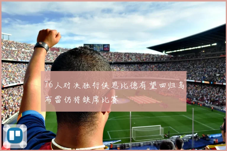 76人对决独行侠恩比德有望回归乌布雷仍将缺席比赛