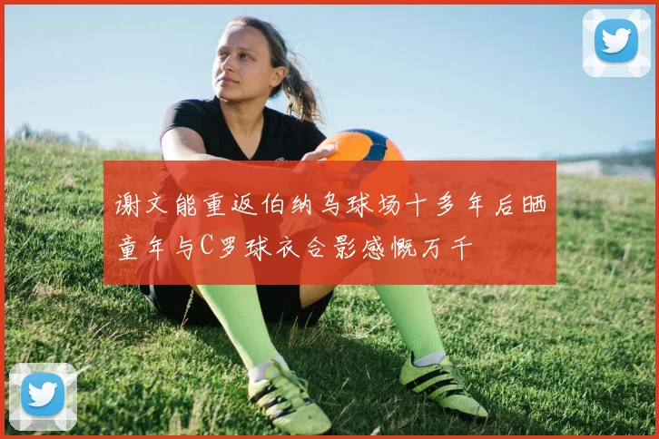 谢文能重返伯纳乌球场十多年后晒童年与C罗球衣合影感慨万千