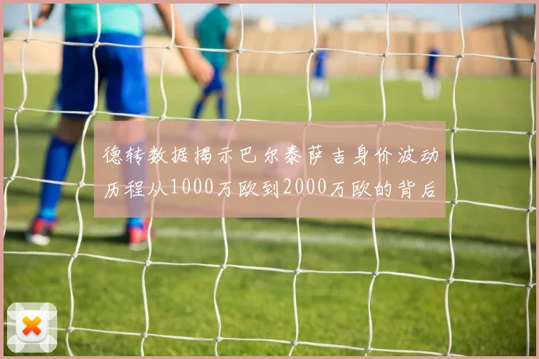 德转数据揭示巴尔泰萨吉身价波动历程从1000万欧到2000万欧的背后故事