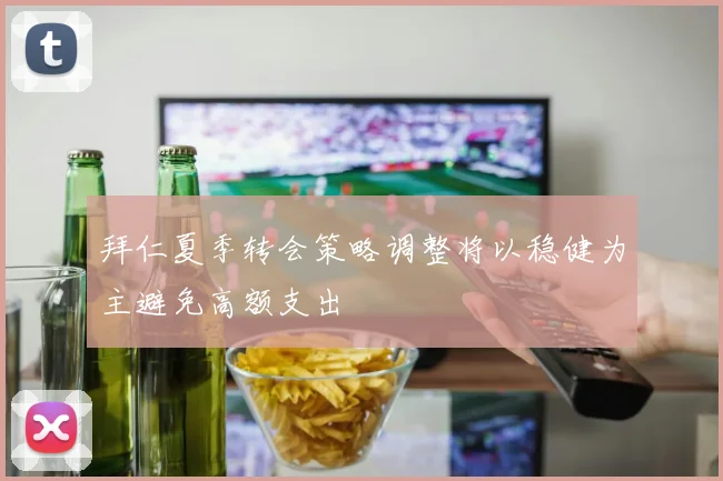 拜仁夏季转会策略调整将以稳健为主避免高额支出