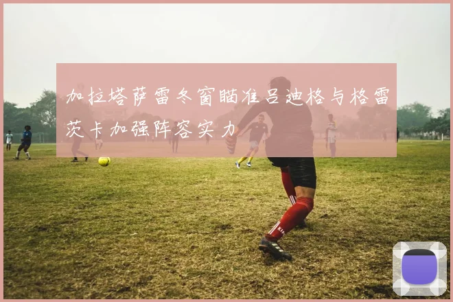 加拉塔萨雷冬窗瞄准吕迪格与格雷茨卡加强阵容实力
