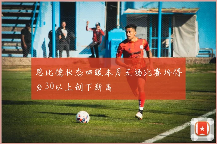 恩比德状态回暖本月五场比赛均得分30以上创下新高