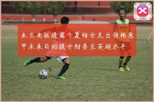 米兰老板透露今夏转会支出领跑意甲未来目标提升财务至英超水平