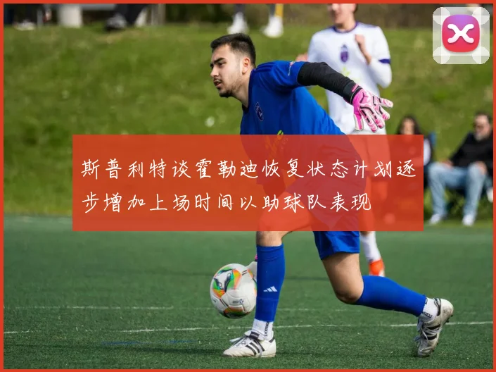 斯普利特谈霍勒迪恢复状态计划逐步增加上场时间以助球队表现