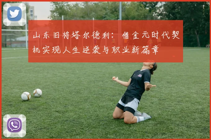 山东旧将塔尔德利：借金元时代契机实现人生逆袭与职业新篇章