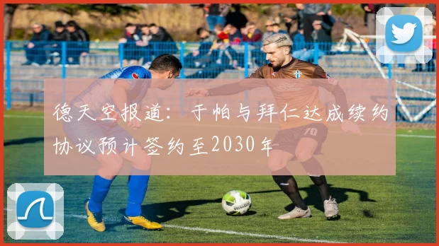 德天空报道：于帕与拜仁达成续约协议预计签约至2030年