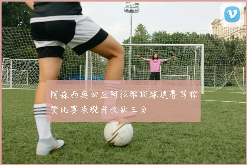 阿森西奥回应阿拉维斯球迷辱骂称赞比赛表现并收获三分
