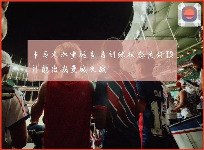 卡马文加重返皇马训练状态良好预计能出战曼城决战