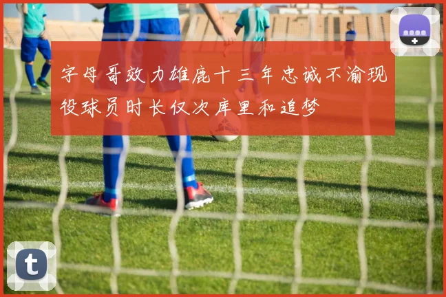 字母哥效力雄鹿十三年忠诚不渝现役球员时长仅次库里和追梦