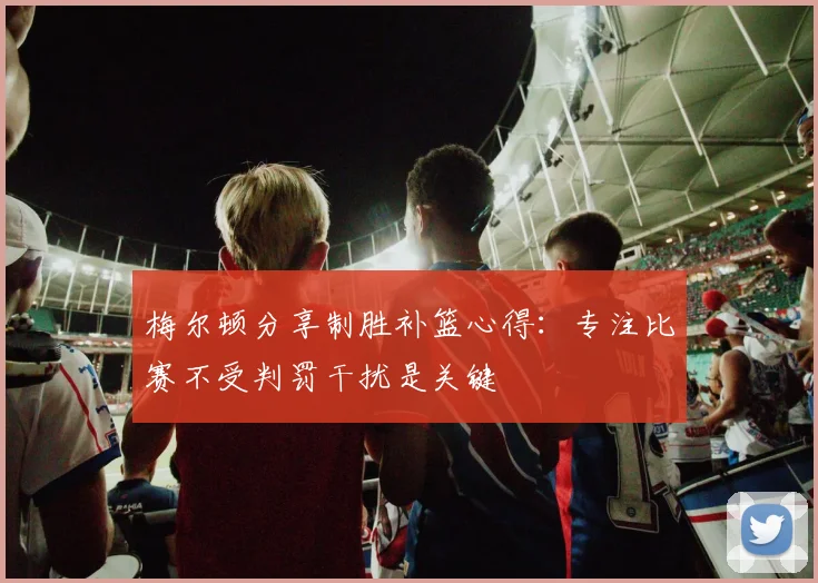梅尔顿分享制胜补篮心得：专注比赛不受判罚干扰是关键