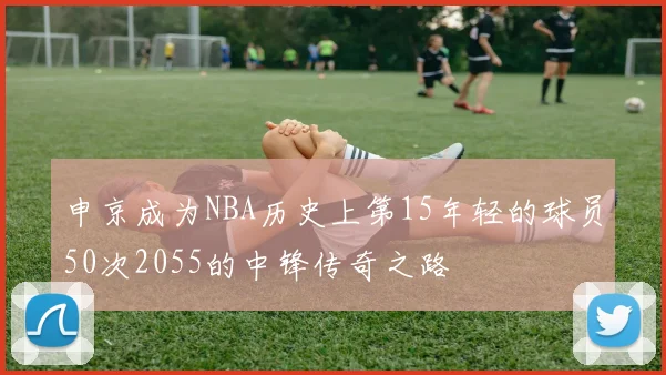 申京成为NBA历史上第15年轻的球员50次2055的中锋传奇之路