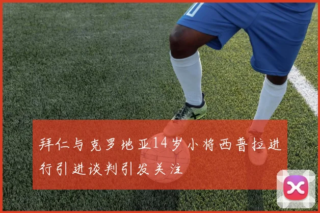 拜仁与克罗地亚14岁小将西普拉进行引进谈判引发关注