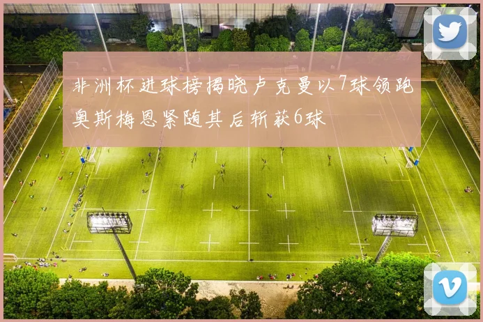 非洲杯进球榜揭晓卢克曼以7球领跑奥斯梅恩紧随其后斩获6球
