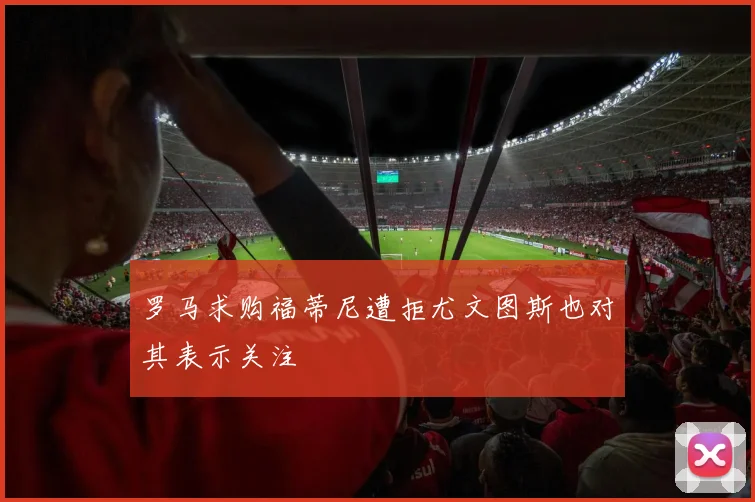 罗马求购福蒂尼遭拒尤文图斯也对其表示关注