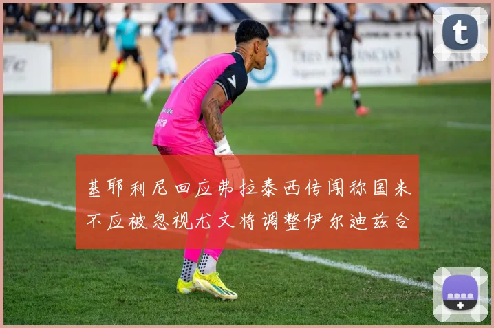 基耶利尼回应弗拉泰西传闻称国米不应被忽视尤文将调整伊尔迪兹合同内容