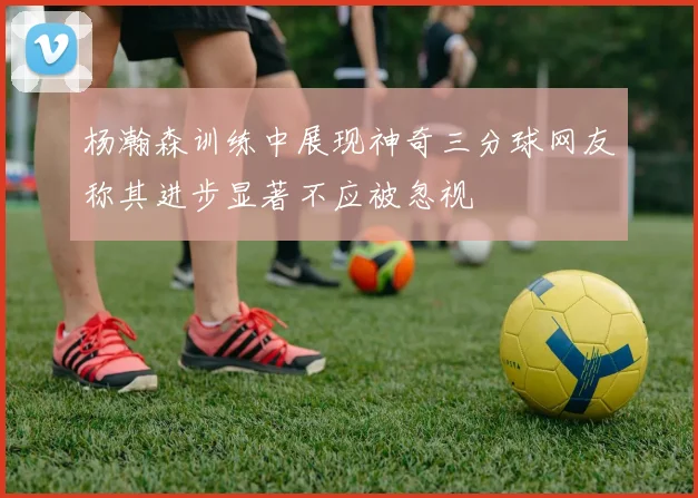 杨瀚森训练中展现神奇三分球网友称其进步显著不应被忽视