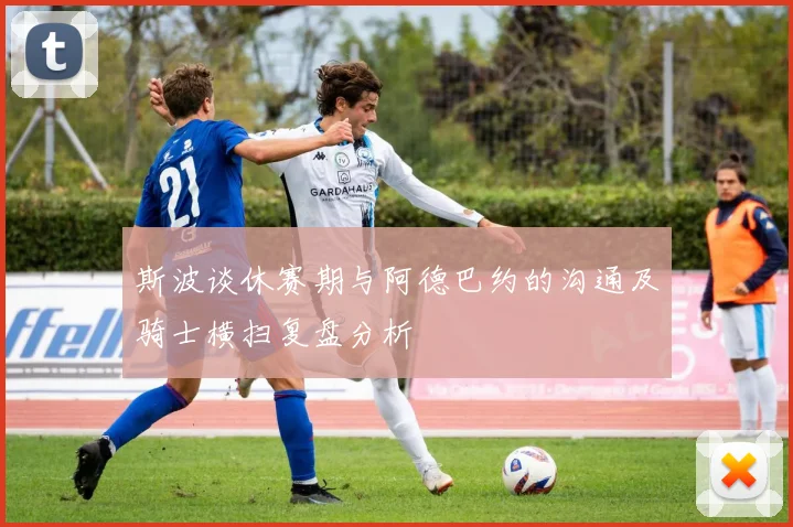 斯波谈休赛期与阿德巴约的沟通及骑士横扫复盘分析