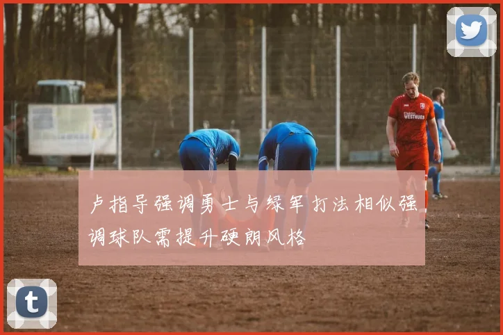 卢指导强调勇士与绿军打法相似强调球队需提升硬朗风格