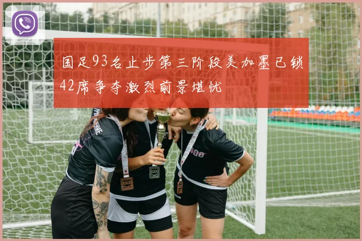 国足93名止步第三阶段美加墨已锁42席争夺激烈前景堪忧