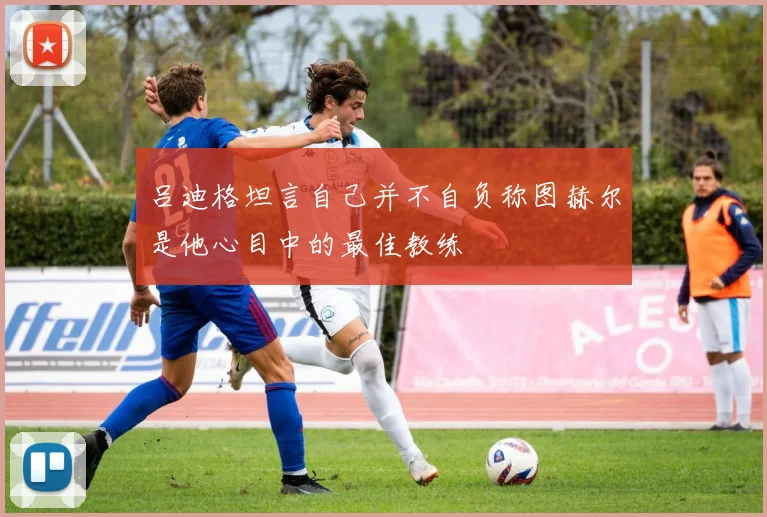 吕迪格坦言自己并不自负称图赫尔是他心目中的最佳教练