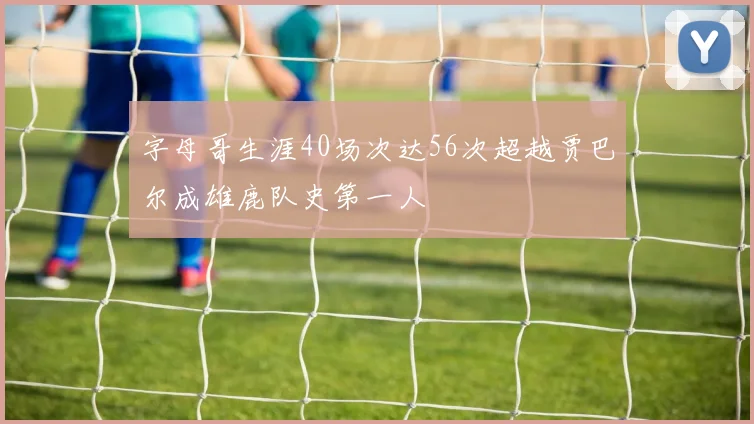 字母哥生涯40场次达56次超越贾巴尔成雄鹿队史第一人