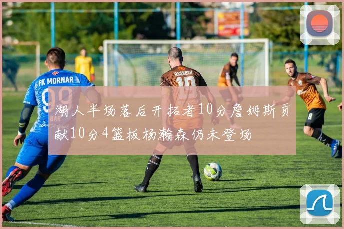 湖人半场落后开拓者10分詹姆斯贡献10分4篮板杨瀚森仍未登场