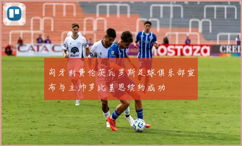 匈牙利费伦茨瓦罗斯足球俱乐部宣布与主帅罗比基恩续约成功