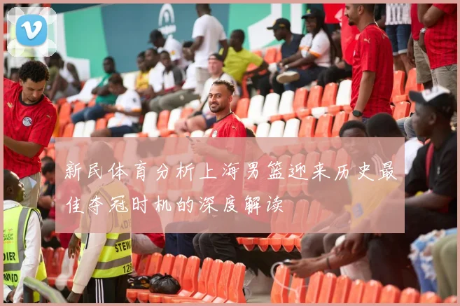新民体育分析上海男篮迎来历史最佳夺冠时机的深度解读