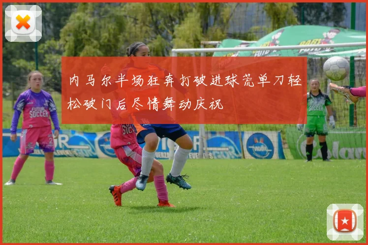 内马尔半场狂奔打破进球荒单刀轻松破门后尽情舞动庆祝