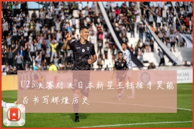 U23决赛对决日本新星王钰栋李昊能否书写辉煌历史