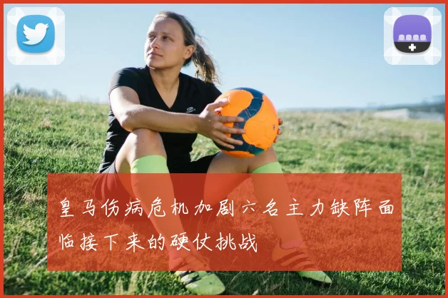 皇马伤病危机加剧六名主力缺阵面临接下来的硬仗挑战