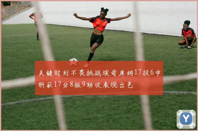 关键时刻不畏挑战埃奇库姆17投6中斩获17分8板9助攻表现出色