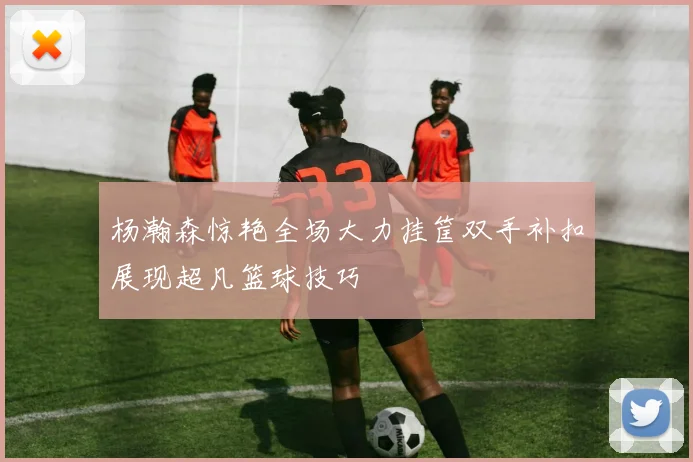 杨瀚森惊艳全场大力挂筐双手补扣展现超凡篮球技巧