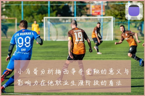 小马哥分析梅西争夺金靴的意义与影响力在他职业生涯阶段的看法