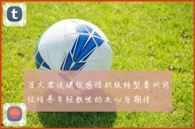吕文君谈退役感悟积极转型青训岗位培养年轻教练的决心与期待